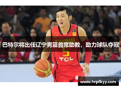 巴特尔将出任辽宁男篮首席助教，助力球队夺冠